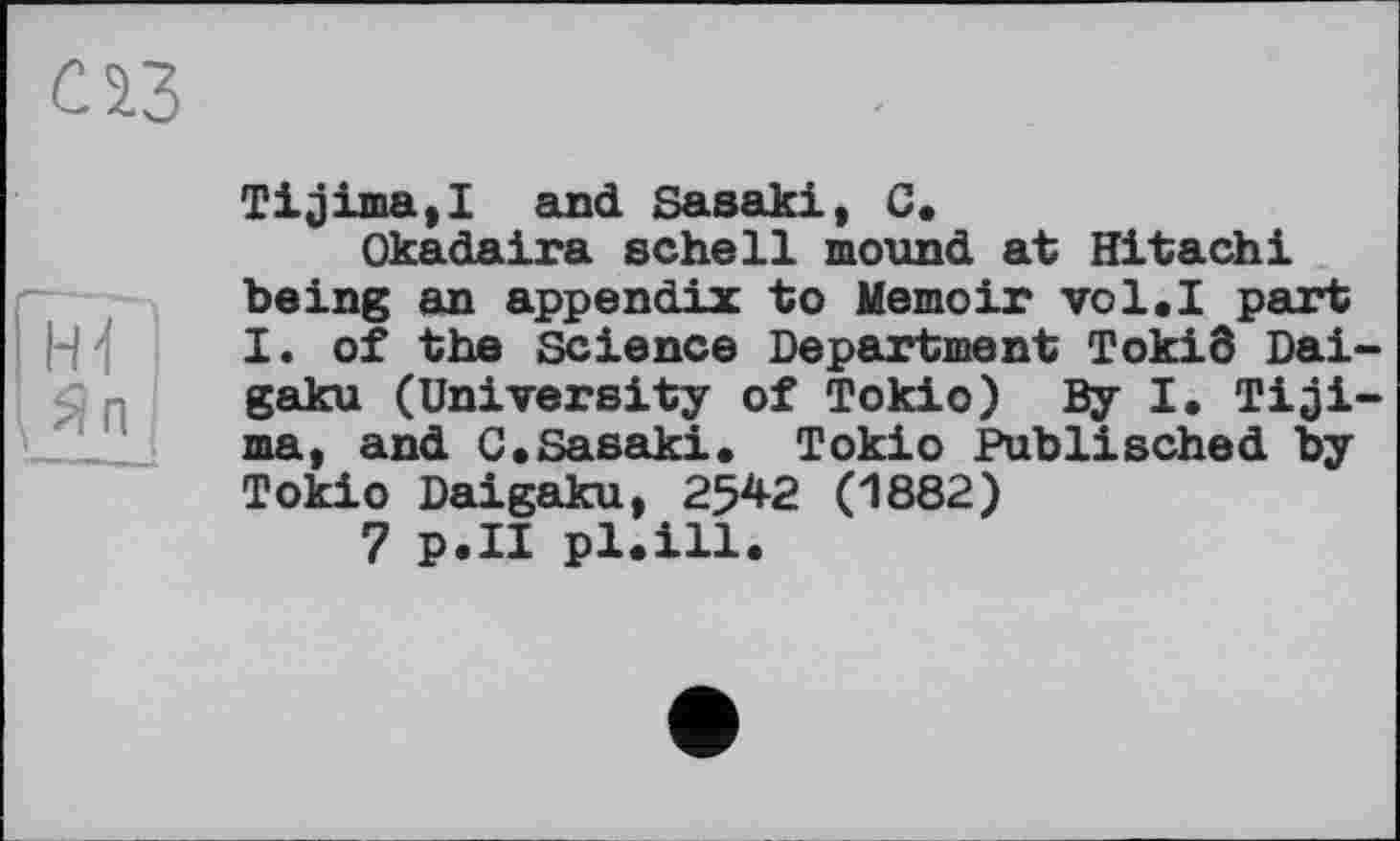 ﻿Tijima,! and Sasaki, C.
Okadaira schell mound at Hitachi being an appendix to Memoir vol.I part I. of the Science Department Tokiô Dai-gaku (University of Tokio) By I. Tiji-ma, and C.Sasaki. Tokio Publisched by Tokio Daigaku, 2542 (1882)
7 p.II pl.ill.